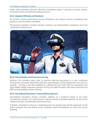 AI for Maritime Professionals - 1st Edition
Unlike static simulator exercises, AI-driven simulations adapt in real time to trainee actions,
increasing realism and decision-making pressure.
8.3.2 Adaptive Diﬃculty and Feedback
AI monitors trainee performance during simulations and adjusts scenario complexity, time
pressure, and information availability.
Post-exercise feedback includes decision timelines, rule interpretation consistency, and crew
coordination eﬀectiveness.
8.3.3 Virtual Reality and Immersive Learning
AI-driven VR scenarios allow crew to practice high-risk procedures in a safe, immersive
environment: Enclosed Space Entry (trainees walk through a virtual ballast tank and rescue a
casualty - missing a step like forgetting to calibrate the gas meter fails the simulation), and
High Voltage Safety (engineers practice racking out 6.6kV breakers with hand movement and
PPE tracking building muscle memory).
8.3.4 Cloud-Based Simulation: Training Without Borders
Cloud-Based Simulation streams simulator software to a seafarer's laptop or the ship's
recreational computer via a web browser, making training accessible anywhere. AI acts as the
remote instructor, automatically grading exercises.
A Master scheduled to dock at a challenging port can practice that speciﬁc approach on the
ship's computer the day before arrival, receiving instant AI feedback on wind and current
handling.
© 2026 Maritime AI Professional Development | Page 46
 