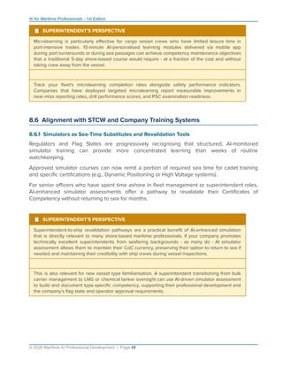 AI for Maritime Professionals - 1st Edition
¹ SUPERINTENDENT'S PERSPECTIVE
Microlearning is particularly eﬀective for cargo vessel crews who have limited leisure time in
port-intensive trades. 10-minute AI-personalised learning modules delivered via mobile app
during port turnarounds or during sea passages can achieve competency maintenance objectives
that a traditional 5-day shore-based course would require - at a fraction of the cost and without
taking crew away from the vessel.
Track your ﬂeet's microlearning completion rates alongside safety performance indicators.
Companies that have deployed targeted microlearning report measurable improvements in
near-miss reporting rates, drill performance scores, and PSC examination readiness.
8.6 Alignment with STCW and Company Training Systems
8.6.1 Simulators as Sea-Time Substitutes and Revalidation Tools
Regulators and Flag States are progressively recognising that structured, AI-monitored
simulator training can provide more concentrated learning than weeks of routine
watchkeeping.
Approved simulator courses can now remit a portion of required sea time for cadet training
and speciﬁc certiﬁcations (e.g., Dynamic Positioning or High Voltage systems).
For senior oﬃcers who have spent time ashore in ﬂeet management or superintendent roles,
AI-enhanced simulator assessments oﬀer a pathway to revalidate their Certiﬁcates of
Competency without returning to sea for months.
¹ SUPERINTENDENT'S PERSPECTIVE
Superintendent-to-ship revalidation pathways are a practical beneﬁt of AI-enhanced simulation
that is directly relevant to many shore-based maritime professionals. If your company promotes
technically excellent superintendents from seafaring backgrounds - as many do - AI simulator
assessment allows them to maintain their CoC currency, preserving their option to return to sea if
needed and maintaining their credibility with ship crews during vessel inspections.
This is also relevant for new vessel type familiarisation. A superintendent transitioning from bulk
carrier management to LNG or chemical tanker oversight can use AI-driven simulator assessment
to build and document type-speciﬁc competency, supporting their professional development and
the company's ﬂag state and operator approval requirements.
© 2026 Maritime AI Professional Development | Page 48
 
