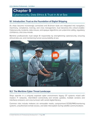AI for Maritime Professionals - 1st Edition
Chapter 9
Cybersecurity, Data Ethics & Trust in AI at Sea
9.1 Introduction: Trust as the Foundation of Digital Shipping
As ships become increasingly connected and AI-driven tools are integrated into navigation,
machinery, compliance, training, and crew management, trust becomes the critical enabler.
Cybersecurity incidents, data misuse, and opaque algorithms can undermine safety, regulatory
conﬁdence, and crew morale.
Maritime professionals must adopt AI responsibly by strengthening cybersecurity, ensuring
ethical data use, and maintaining human accountability at sea.
9.2 The Maritime Cyber Threat Landscape
Ships operate in a uniquely exposed cyber environment: legacy OT systems mixed with
modern IT networks, intermittent connectivity and remote updates, multiple vendors and
interfaces onboard, and crew turnover with varied digital literacy.
Common risks include malware via removable media, compromised ECDIS/PMS/monitoring
systems, unauthorised remote access, and data interception during satellite communications.
© 2026 Maritime AI Professional Development | Page 49
 