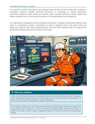 AI for Maritime Professionals - 1st Edition
In a maritime context, AI systems may analyse large volumes of sensor data from engines or
navigation systems, identify abnormal behaviour in machinery or vessel movement,
recommend optimal routes based on weather, traﬃc, and fuel eﬃciency, detect safety risks
before incidents occur, and assist shore teams in managing ﬂeets and compliance.
It is important to distinguish AI from traditional automation. Traditional automation follows ﬁxed
rules: if a parameter crosses a threshold, an alarm is triggered. AI, on the other hand, can
adapt and improve over time by learning from historical and real-time data. In simple terms:
Automation follows instructions; AI learns from data.
 PRACTICAL EXAMPLE
Think of the diﬀerence between a standard ﬁre alarm and an AI ﬁre detection system. A standard
alarm (Automation) follows a ﬁxed rule: 'If smoke density > 5%, sound the alarm.' It cannot think - if
steam or dust crosses that threshold, it triggers a false alarm.
An AI system, however, has 'seen' thousands of images of smoke, steam, and dust. It analyses the
visual pattern and movement. It 'knows' that steam dissipates quickly while smoke lingers. It
doesn't just follow a rule; it makes a judgement based on what it has learned, reducing false
alarms.
© 2026 Maritime AI Professional Development | Page 5
 