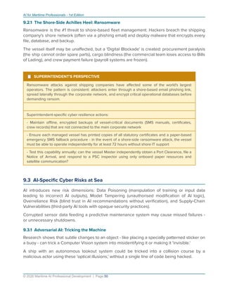AI for Maritime Professionals - 1st Edition
9.2.1 The Shore-Side Achilles Heel: Ransomware
Ransomware is the #1 threat to shore-based ﬂeet management. Hackers breach the shipping
company's shore network (often via a phishing email) and deploy malware that encrypts every
ﬁle, database, and backup.
The vessel itself may be unaﬀected, but a 'Digital Blockade' is created: procurement paralysis
(the ship cannot order spare parts), cargo blindness (the commercial team loses access to Bills
of Lading), and crew payment failure (payroll systems are frozen).
¹ SUPERINTENDENT'S PERSPECTIVE
Ransomware attacks against shipping companies have aﬀected some of the world's largest
operators. The pattern is consistent: attackers enter through a shore-based email phishing link,
spread laterally through the corporate network, and encrypt critical operational databases before
demanding ransom.
Superintendent-speciﬁc cyber resilience actions:
- Maintain oﬄine, encrypted backups of vessel-critical documents (SMS manuals, certiﬁcates,
crew records) that are not connected to the main corporate network
- Ensure each managed vessel has printed copies of all statutory certiﬁcates and a paper-based
emergency SMS fallback procedure - in the event of a shore-side ransomware attack, the vessel
must be able to operate independently for at least 72 hours without shore IT support
- Test this capability annually: can the vessel Master independently obtain a Port Clearance, ﬁle a
Notice of Arrival, and respond to a PSC inspector using only onboard paper resources and
satellite communication?
9.3 AI-Speciﬁc Cyber Risks at Sea
AI introduces new risk dimensions: Data Poisoning (manipulation of training or input data
leading to incorrect AI outputs), Model Tampering (unauthorised modiﬁcation of AI logic),
Overreliance Risk (blind trust in AI recommendations without veriﬁcation), and Supply-Chain
Vulnerabilities (third-party AI tools with opaque security practices).
Corrupted sensor data feeding a predictive maintenance system may cause missed failures -
or unnecessary shutdowns.
9.3.1 Adversarial AI: Tricking the Machine
Research shows that subtle changes to an object - like placing a specially patterned sticker on
a buoy - can trick a Computer Vision system into misidentifying it or making it 'invisible.'
A ship with an autonomous lookout system could be tricked into a collision course by a
malicious actor using these 'optical illusions,' without a single line of code being hacked.
© 2026 Maritime AI Professional Development | Page 50
 