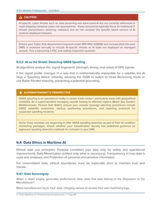 AI for Maritime Professionals - 1st Edition
⚠ CAUTION
AI-speciﬁc cyber threats such as data poisoning and adversarial AI are not currently addressed in
most shipping company cyber risk assessments - these documents typically focus on traditional IT
threats (ransomware, phishing, malware) and do not consider the speciﬁc attack vectors of AI
systems deployed onboard.
Ensure your Cyber Risk Assessment (required under IMO MSC.428(98) and incorporated into your
SMS) is reviewed annually to include AI-speciﬁc threats as AI tools are deployed on managed
vessels. This is becoming a PSC and vetting inspection question.
9.3.2 AI as the Shield: Detecting GNSS Spooﬁng
AI algorithms analyse the 'signal ﬁngerprint' (strength, timing, and noise) of GPS signals.
If the signal proﬁle changes in a way that is mathematically impossible for a satellite, the AI
ﬂags a 'Spooﬁng Attack' instantly, advising the OOW to switch to Dead Reckoning mode or
use Radar Parallel Indexing, preventing a potential grounding.
¹ SUPERINTENDENT'S PERSPECTIVE
GNSS spooﬁng is an operational reality in certain trade routes - particularly areas with geopolitical
instability. As a superintendent managing vessels trading to aﬀected regions (Black Sea, Eastern
Mediterranean, Persian Gulf, Baltic), ensure your vessels' passage planning procedures include
GNSS reliability awareness, backup positioning procedures, and reporting protocols for
suspected spooﬁng incidents.
Some Class societies are beginning to oﬀer GNSS spooﬁng detection as part of their AI condition
monitoring packages. Check whether your Classiﬁcation Society has published guidance on
approved spooﬁng detection methods for inclusion in your SMS.
9.4 Data Ethics in Maritime AI
Ethical data use principles: Purpose Limitation (use data only for safety and operational
improvement), Data Minimisation (collect only what is necessary), Transparency in how data is
used and analysed, and Protection of personal and sensitive information.
For crew-related data, ethical boundaries must be especially strict to maintain trust and
morale.
9.4.1 Data Sovereignty
When a ship's engine generates performance data, does that data belong to the Shipowner or the
Manufacturer?
Many manufacturers try to 'lock' data, charging owners to access their own machinery logs.
© 2026 Maritime AI Professional Development | Page 51
 