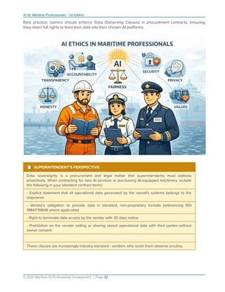 AI for Maritime Professionals - 1st Edition
Best practice: owners should enforce 'Data Ownership Clauses' in procurement contracts, ensuring
they retain full rights to feed their data into their chosen AI platforms.
¹ SUPERINTENDENT'S PERSPECTIVE
Data sovereignty is a procurement and legal matter that superintendents must address
proactively. When contracting for new AI services or purchasing AI-equipped machinery, include
the following in your standard contract terms:
- Explicit statement that all operational data generated by the vessel's systems belongs to the
shipowner
- Vendor's obligation to provide data in standard, non-proprietary formats (referencing ISO
19847/19848 where applicable)
- Right to terminate data access by the vendor with 30 days notice
- Prohibition on the vendor selling or sharing vessel operational data with third parties without
owner consent
These clauses are increasingly industry standard - vendors who resist them deserve scrutiny.
© 2026 Maritime AI Professional Development | Page 52
 