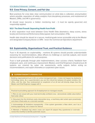 AI for Maritime Professionals - 1st Edition
9.5 Crew Privacy, Consent, and Fair Use
Best practices for crew data: clear communication on what data is collected, anonymisation
where possible, separation of safety analytics from disciplinary processes, and involvement of
Masters, DPAs, and HR in governance.
AI should never become a hidden monitoring tool - it must be openly governed and
responsibly applied.
9.5.1 The Data Firewall: Separating Health from Proﬁt
A strict separation must exist between Crew Health Data (biometrics, sleep scores, stress
levels) and Commercial Performance Data (speed, fuel consumption, ETA).
Health data should be stored on a secure, medical-grade server accessible only to the Master
and designated Company Doctor or DPA - never the Commercial Operations department.
9.6 Explainability, Organisational Trust, and Practical Guidance
Trust in AI depends on explainability - maritime AI systems should provide understandable
reasoning for recommendations, allow oﬃcers to challenge or override outputs, and record
decisions and justiﬁcations for audit purposes.
Trust is built gradually through pilot implementations, clear success criteria, feedback from
shipboard users, and continuous improvement. Masters and Chief Engineers should ensure AI
systems are covered by cyber risk assessments, verify outputs before acting on
recommendations, and report anomalies or suspected cyber issues.
¹ SUPERINTENDENT'S PERSPECTIVE
Building organisational trust in AI is an active management task - it does not happen by deploying
technology alone. As a superintendent, you are the critical link between AI system vendors, the
oﬃce, and the ship. Your endorsement or scepticism of an AI tool will directly shape how the
Master and Chief Engineer engage with it.
Practical trust-building approach for AI deployment on managed vessels:
1. Pilot on one vessel with your most technically conﬁdent crew - demonstrate visible value before
ﬂeet-wide rollout
2. Document the ﬁrst AI-driven early intervention (e.g., a machinery alert acted upon proactively)
and share it ﬂeet-wide as a concrete example
3. Acknowledge AI limitations transparently - if the system generates a false alarm, use it as a
training opportunity, not a reason for distrust
4. Maintain a 'feedback log' where crews can report AI outputs they questioned or overrode -
review this monthly to identify systematic issues
© 2026 Maritime AI Professional Development | Page 53
 