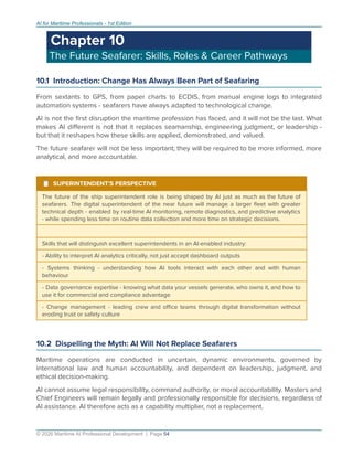 AI for Maritime Professionals - 1st Edition
Chapter 10
The Future Seafarer: Skills, Roles & Career Pathways
10.1 Introduction: Change Has Always Been Part of Seafaring
From sextants to GPS, from paper charts to ECDIS, from manual engine logs to integrated
automation systems - seafarers have always adapted to technological change.
AI is not the ﬁrst disruption the maritime profession has faced, and it will not be the last. What
makes AI diﬀerent is not that it replaces seamanship, engineering judgment, or leadership -
but that it reshapes how these skills are applied, demonstrated, and valued.
The future seafarer will not be less important; they will be required to be more informed, more
analytical, and more accountable.
¹ SUPERINTENDENT'S PERSPECTIVE
The future of the ship superintendent role is being shaped by AI just as much as the future of
seafarers. The digital superintendent of the near future will manage a larger ﬂeet with greater
technical depth - enabled by real-time AI monitoring, remote diagnostics, and predictive analytics
- while spending less time on routine data collection and more time on strategic decisions.
Skills that will distinguish excellent superintendents in an AI-enabled industry:
- Ability to interpret AI analytics critically, not just accept dashboard outputs
- Systems thinking - understanding how AI tools interact with each other and with human
behaviour
- Data governance expertise - knowing what data your vessels generate, who owns it, and how to
use it for commercial and compliance advantage
- Change management - leading crew and oﬃce teams through digital transformation without
eroding trust or safety culture
10.2 Dispelling the Myth: AI Will Not Replace Seafarers
Maritime operations are conducted in uncertain, dynamic environments, governed by
international law and human accountability, and dependent on leadership, judgment, and
ethical decision-making.
AI cannot assume legal responsibility, command authority, or moral accountability. Masters and
Chief Engineers will remain legally and professionally responsible for decisions, regardless of
AI assistance. AI therefore acts as a capability multiplier, not a replacement.
© 2026 Maritime AI Professional Development | Page 54
 