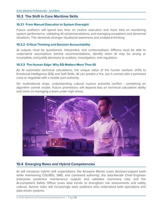 AI for Maritime Professionals - 1st Edition
10.3 The Shift in Core Maritime Skills
10.3.1 From Manual Execution to System Oversight
Future seafarers will spend less time on routine execution and more time on monitoring
system performance, validating AI recommendations, and managing exceptions and abnormal
situations. This demands stronger situational awareness and analytical thinking.
10.3.2 Critical Thinking and Decision Accountability
AI outputs must be questioned, interpreted, and contextualised. Oﬃcers must be able to
understand assumptions behind recommendations, identify when AI may be wrong or
incomplete, and justify decisions to auditors, investigators, and regulators.
10.3.3 The Human Edge: Why EQ Matters More Than IQ
As AI automates technical calculations, the unique value of the human seafarer shifts to
Emotional Intelligence (EQ) and Soft Skills. AI can predict a ﬁre, but it cannot calm a panicked
crew or negotiate with a hostile port authority.
On multinational ships, understanding cultural nuance prevents conﬂict - something an
algorithm cannot model. Future promotions will depend less on technical calculation ability
and more on managing a team under high stress.
10.4 Emerging Roles and Hybrid Competencies
AI will introduce hybrid skill expectations: the AI-aware Master (uses decision-support tools
while maintaining COLREG, SMS, and command authority), the data-literate Chief Engineer
(interprets predictive maintenance outputs and validates machinery risk), and the
AI-competent Safety Oﬃcer (uses data trends to strengthen risk assessments and safety
culture). Ashore roles will increasingly seek seafarers who understand both operations and
data-driven systems.
© 2026 Maritime AI Professional Development | Page 55
 