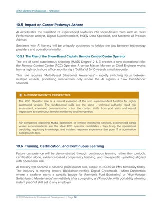 AI for Maritime Professionals - 1st Edition
10.5 Impact on Career Pathways Ashore
AI accelerates the transition of experienced seafarers into shore-based roles such as Fleet
Performance Analyst, Digital Superintendent, HSEQ Data Specialist, and Maritime AI Product
Advisor.
Seafarers with AI literacy will be uniquely positioned to bridge the gap between technology
providers and operational reality.
10.5.1 The Rise of the Shore-Based Captain: Remote Control Centre Operator
The era of semi-autonomous shipping (MASS Degree 2 & 3) creates a new operational role:
the Remote Control Centre (RCC) Operator. A senior Master Mariner or Chief Engineer works
from a high-tech shore oﬃce, monitoring a 'ﬂotilla' of 5–10 vessels simultaneously.
This role requires 'Multi-Vessel Situational Awareness' - rapidly switching focus between
multiple vessels, prioritising intervention only where the AI signals a 'Low Conﬁdence'
situation.
¹ SUPERINTENDENT'S PERSPECTIVE
The RCC Operator role is a natural evolution of the ship superintendent function for highly
automated vessels. The fundamental skills are the same - technical authority, rapid risk
assessment, command communication - but the context shifts from port visits and vessel
inspections to continuous remote monitoring and intervention.
For companies exploring MASS operations or remote monitoring services, experienced cargo
vessel superintendents are the ideal RCC operator candidates - they bring the operational
credibility, regulatory knowledge, and incident response experience that pure IT or automation
backgrounds lack.
10.6 Training, Certiﬁcation, and Continuous Learning
Future competence will be demonstrated through continuous learning rather than periodic
certiﬁcation alone, evidence-based competency tracking, and role-speciﬁc upskilling aligned
with operational risk.
AI literacy will become a baseline professional skill, similar to ECDIS or PMS familiarity today.
The industry is moving toward Blockchain-veriﬁed Digital Credentials - Micro-Credentials
where a seafarer earns a speciﬁc badge for 'Ammonia Fuel Bunkering' or 'High-Voltage
Switchboard Maintenance' immediately after completing a VR module, with portability allowing
instant proof of skill set to any employer.
© 2026 Maritime AI Professional Development | Page 56
 