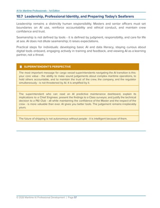 AI for Maritime Professionals - 1st Edition
10.7 Leadership, Professional Identity, and Preparing Today's Seafarers
Leadership remains a distinctly human responsibility. Masters and senior oﬃcers must set
boundaries on AI use, reinforce accountability and ethical conduct, and maintain crew
conﬁdence and trust.
Seamanship is not deﬁned by tools - it is deﬁned by judgment, responsibility, and care for life
at sea. AI does not dilute seamanship; it raises expectations.
Practical steps for individuals: developing basic AI and data literacy, staying curious about
digital tools onboard, engaging actively in training and feedback, and viewing AI as a learning
partner, not a threat.
¹ SUPERINTENDENT'S PERSPECTIVE
The most important message for cargo vessel superintendents navigating the AI transition is this:
your core value - the ability to make sound judgements about complex maritime operations, to
hold others accountable, and to maintain the trust of the crew, the company, and the regulator
simultaneously - is not threatened by AI. It is ampliﬁed by it.
The superintendent who can read an AI predictive maintenance dashboard, explain its
implications to a Chief Engineer, present the ﬁndings to a Class surveyor, and justify the technical
decision to a P&I Club - all while maintaining the conﬁdence of the Master and the respect of the
crew - is more valuable than ever. AI gives you better tools. The judgement remains irreplacably
yours.
The future of shipping is not autonomous without people - it is intelligent because of them.
© 2026 Maritime AI Professional Development | Page 57
 