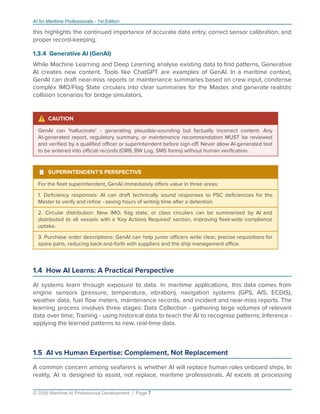 AI for Maritime Professionals - 1st Edition
this highlights the continued importance of accurate data entry, correct sensor calibration, and
proper record-keeping.
1.3.4 Generative AI (GenAI)
While Machine Learning and Deep Learning analyse existing data to ﬁnd patterns, Generative
AI creates new content. Tools like ChatGPT are examples of GenAI. In a maritime context,
GenAI can draft near-miss reports or maintenance summaries based on crew input, condense
complex IMO/Flag State circulars into clear summaries for the Master, and generate realistic
collision scenarios for bridge simulators.
⚠ CAUTION
GenAI can 'hallucinate' - generating plausible-sounding but factually incorrect content. Any
AI-generated report, regulatory summary, or maintenance recommendation MUST be reviewed
and veriﬁed by a qualiﬁed oﬃcer or superintendent before sign-oﬀ. Never allow AI-generated text
to be entered into oﬃcial records (ORB, BW Log, SMS forms) without human veriﬁcation.
¹ SUPERINTENDENT'S PERSPECTIVE
For the ﬂeet superintendent, GenAI immediately oﬀers value in three areas:
1. Deﬁciency responses: AI can draft technically sound responses to PSC deﬁciencies for the
Master to verify and reﬁne - saving hours of writing time after a detention.
2. Circular distribution: New IMO, ﬂag state, or class circulars can be summarised by AI and
distributed to all vessels with a 'Key Actions Required' section, improving ﬂeet-wide compliance
uptake.
3. Purchase order descriptions: GenAI can help junior oﬃcers write clear, precise requisitions for
spare parts, reducing back-and-forth with suppliers and the ship management oﬃce.
1.4 How AI Learns: A Practical Perspective
AI systems learn through exposure to data. In maritime applications, this data comes from
engine sensors (pressure, temperature, vibration), navigation systems (GPS, AIS, ECDIS),
weather data, fuel ﬂow meters, maintenance records, and incident and near-miss reports. The
learning process involves three stages: Data Collection - gathering large volumes of relevant
data over time; Training - using historical data to teach the AI to recognise patterns; Inference -
applying the learned patterns to new, real-time data.
1.5 AI vs Human Expertise: Complement, Not Replacement
A common concern among seafarers is whether AI will replace human roles onboard ships. In
reality, AI is designed to assist, not replace, maritime professionals. AI excels at processing
© 2026 Maritime AI Professional Development | Page 7
 
