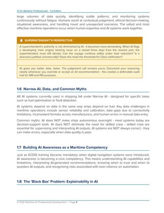 AI for Maritime Professionals - 1st Edition
large volumes of data quickly, identifying subtle patterns, and monitoring systems
continuously without fatigue. Humans excel at contextual judgement, ethical decision-making,
situational awareness, and handling novel and unexpected scenarios. The safest and most
eﬀective maritime operations occur when human expertise and AI systems work together.
¹ SUPERINTENDENT'S PERSPECTIVE
A superintendent's authority is not diminished by AI - it becomes more demanding. When AI ﬂags
a developing main engine bearing issue on a vessel three days from the nearest port, the
superintendent must still decide: Can the voyage continue safely under load reduction? Is a
diversion justiﬁed commercially? Does this meet the threshold for Class notiﬁcation?
AI gives you better data, faster. The judgement call remains yours. Document your reasoning
clearly whenever you override or accept an AI recommendation - this creates a defensible audit
trail for ISM and P&I purposes.
1.6 Narrow AI, Data, and Common Myths
All AI systems currently used in shipping fall under Narrow AI - designed for speciﬁc tasks
such as fuel optimisation or fault detection.
AI systems depend on data in the same way ships depend on fuel. Key data challenges in
maritime operations include sensor reliability and calibration, data gaps due to connectivity
limitations, inconsistent formats across manufacturers, and human errors in manual data entry.
Common myths: AI does NOT make ships autonomous overnight - most systems today are
decision-support tools. AI does NOT eliminate the need for skilled crew - skilled crew are
essential for supervising and interpreting AI outputs. AI systems are NOT always correct - they
can make errors, especially when data quality is poor.
1.7 Building AI Awareness as a Maritime Competency
Just as ECDIS training became mandatory when digital navigation systems were introduced,
AI awareness is becoming a core competency. This means understanding AI capabilities and
limitations, interpreting AI-generated recommendations, knowing when to trust and when to
question AI outputs, and recognising risks associated with over-reliance on automation.
1.8 The 'Black Box' Problem: Explainability in AI
© 2026 Maritime AI Professional Development | Page 8
 