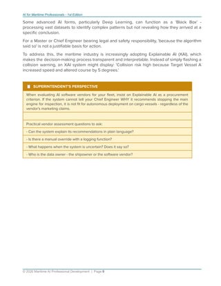 AI for Maritime Professionals - 1st Edition
Some advanced AI forms, particularly Deep Learning, can function as a 'Black Box' -
processing vast datasets to identify complex patterns but not revealing how they arrived at a
speciﬁc conclusion.
For a Master or Chief Engineer bearing legal and safety responsibility, 'because the algorithm
said so' is not a justiﬁable basis for action.
To address this, the maritime industry is increasingly adopting Explainable AI (XAI), which
makes the decision-making process transparent and interpretable. Instead of simply ﬂashing a
collision warning, an XAI system might display: 'Collision risk high because Target Vessel A
increased speed and altered course by 5 degrees.'
¹ SUPERINTENDENT'S PERSPECTIVE
When evaluating AI software vendors for your ﬂeet, insist on Explainable AI as a procurement
criterion. If the system cannot tell your Chief Engineer WHY it recommends stopping the main
engine for inspection, it is not ﬁt for autonomous deployment on cargo vessels - regardless of the
vendor's marketing claims.
Practical vendor assessment questions to ask:
- Can the system explain its recommendations in plain language?
- Is there a manual override with a logging function?
- What happens when the system is uncertain? Does it say so?
- Who is the data owner - the shipowner or the software vendor?
© 2026 Maritime AI Professional Development | Page 9
 