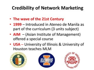 Credibility of Network Marketing 
• The wave of the 21st Century 
• 1999 – Introduced in Ateneo de Manila as 
part of the curriculum (3 units subject) 
• AIM – (Asian Institute of Management) 
offered a special course 
• USA – University of Illinois & University of 
Houston teaches MLM 
 