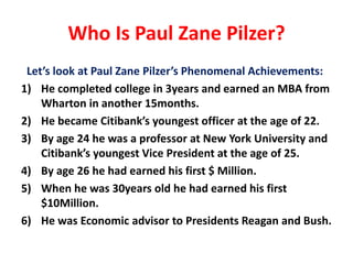 Who Is Paul Zane Pilzer? 
Let’s look at Paul Zane Pilzer’s Phenomenal Achievements: 
1) He completed college in 3years and earned an MBA from 
Wharton in another 15months. 
2) He became Citibank’s youngest officer at the age of 22. 
3) By age 24 he was a professor at New York University and 
Citibank’s youngest Vice President at the age of 25. 
4) By age 26 he had earned his first $ Million. 
5) When he was 30years old he had earned his first 
$10Million. 
6) He was Economic advisor to Presidents Reagan and Bush. 
 