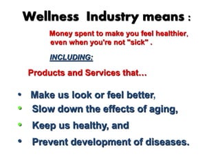 Wellness Industry means : 
Money spent to make you feel healthier, 
even when you're not "sick" . 
INCLUDING: 
Products and Services that… 
• Make us look or feel better, 
• Slow down the effects of aging, 
• Keep us healthy, and 
• Prevent development of diseases. 
 