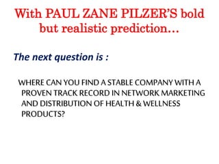 With PAUL ZANE PILZER’S bold 
but realistic prediction… 
The next question is : 
WHERE CAN YOU FIND A STABLE COMPANY WITH A 
PROVEN TRACK RECORD IN NETWORK MARKETING 
AND DISTRIBUTION OF HEALTH & WELLNESS 
PRODUCTS? 
 