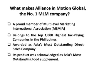 What makes Alliance in Motion Global, 
the No. 1 MLM company? 
 A proud member of Multilevel Marketing 
International Association (MLMIA) 
 Belongs to the Top 1,000 Highest Tax-Paying 
Companies in the Philippines 
 Awarded as Asia’s Most Outstanding Direct 
Sales Company 
 Its product was acknowledged as Asia’s Most 
Outstanding food supplement. 
 