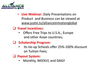• Live Webinar: Daily Presentations on 
Product and Business can be viewed at 
www.justin.tv/allianceinmotionglobal 
 Travel incentives: 
• Offers Free Trips to U.S.A., Europe 
and other Asian countries; 
 Scholarship Program: 
• Its tie-up Schools offer 25%-100% discount 
on Tuition Fees; 
 Payout System: 
• Monthly, WEEKLY, and DAILY 
 