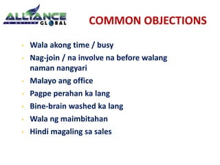 COMMON OBJECTIONS 
• Wala akong time / busy 
• Nag-join / na involve na before walang 
naman nangyari 
• Malayo ang office 
• Pagpe perahan ka lang 
• Bine-brain washed ka lang 
• Wala ng maimbitahan 
• Hindi magaling sa sales 
 