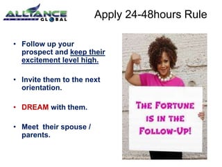 • Follow up your 
prospect and keep their 
excitement level high. 
• Invite them to the next 
orientation. 
• DREAM with them. 
• Meet their spouse / 
parents. 
Apply 24-48hours Rule 
 