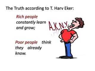 The Truth according to T. Harv Eker: 
Rich people 
constantly learn 
and grow; 
Poor people think 
they already 
know. 
 