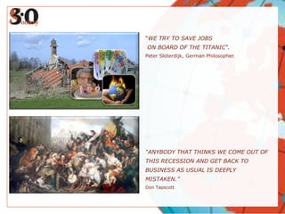 “WE TRY TO SAVE JOBS
ON BOARD OF THE TITANIC”.
Peter Sloterdijk, German Philosopher.




“ANYBODY THAT THINKS WE COME OUT OF
THIS RECESSION AND GET BACK TO
BUSINESS AS USUAL IS DEEPLY
MISTAKEN.”
Don Tapscott
 