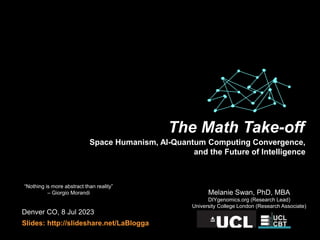 Denver CO, 8 Jul 2023
Slides: http://slideshare.net/LaBlogga
Melanie Swan, PhD, MBA
DIYgenomics.org (Research Lead)
University College London (Research Associate)
“Nothing is more abstract than reality”
– Giorgio Morandi
The Math Take-off
Space Humanism, AI-Quantum Computing Convergence,
and the Future of Intelligence
 