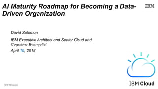 © 2018 IBM Corporation
AI Maturity Roadmap for Becoming a Data-
Driven Organization
David Solomon
IBM Executive Architect and Senior Cloud and
Cognitive Evangelist
April 19, 2018
 
