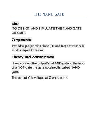 THE NAND GATE
Aim:
TO DESIGN AND SIMULATE THE NAND GATE
CIRCUIT.
Components:
Two ideal p-n junction diode (D1 and D2),a resistance R,
an ideal n-p- n transistor.
Theory and construction:
If we connect the output Y’ of AND gate to the input
of a NOT gate the gate obtained is called NAND
gate.
The output Y is voltage at C w.r.t. earth.
 