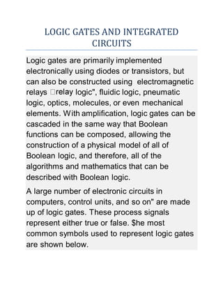 LOGIC GATES AND INTEGRATED
CIRCUITS
Logic gates are primarily implemented
electronically using diodes or transistors, but
can also be constructed using electromagnetic
relays logic", fluidic logic, pneumatic
logic, optics, molecules, or even mechanical
elements. With amplification, logic gates can be
cascaded in the same way that Boolean
functions can be composed, allowing the
construction of a physical model of all of
Boolean logic, and therefore, all of the
algorithms and mathematics that can be
described with Boolean logic.
A large number of electronic circuits in
computers, control units, and so on" are made
up of logic gates. These process signals
represent either true or false. $he most
common symbols used to represent logic gates
are shown below.
 