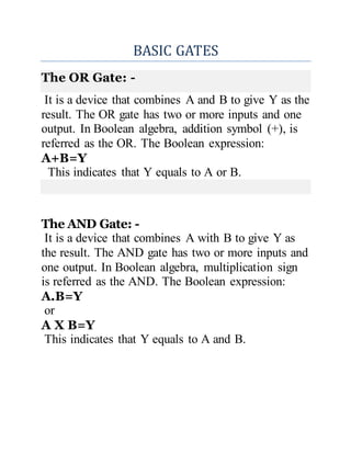 BASIC GATES
The OR Gate: -
It is a device that combines A and B to give Y as the
result. The OR gate has two or more inputs and one
output. In Boolean algebra, addition symbol (+), is
referred as the OR. The Boolean expression:
A+B=Y
This indicates that Y equals to A or B.
The AND Gate: -
It is a device that combines A with B to give Y as
the result. The AND gate has two or more inputs and
one output. In Boolean algebra, multiplication sign
is referred as the AND. The Boolean expression:
A.B=Y
or
A X B=Y
This indicates that Y equals to A and B.
 