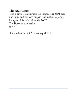 The NOT Gate: -
It is a device that inverts the inputs. The NOT has
one input and has one output. In Boolean algebra,
bar symbol is referred as the NOT.
The Boolean expression:
A = Y
This indicates that Y is not equal to A.
 