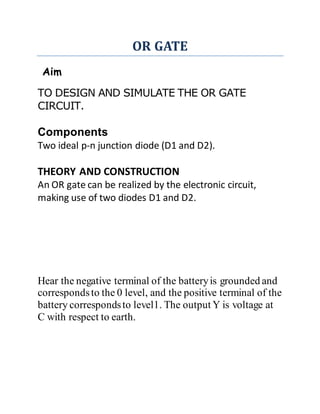 OR GATE
Aim
TO DESIGN AND SIMULATE THE OR GATE
CIRCUIT.
Components
Two ideal p-n junction diode (D1 and D2).
THEORY AND CONSTRUCTION
An OR gate can be realized by the electronic circuit,
making use of two diodes D1 and D2.
Hear the negative terminal of the batteryis grounded and
correspondsto the 0 level, and the positive terminal of the
battery correspondsto level1. The output Y is voltage at
C with respect to earth.
 