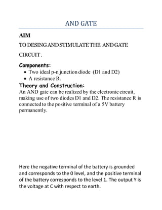 AND GATE
AIM
TODESINGANDSTIMULATETHE ANDGATE
CIRCUIT.
Components:
 Two ideal p-n junction diode (D1 and D2)
 A resistance R.
Theory and Construction:
An AND gate can be realized by the electronic circuit,
making use of two diodes D1 and D2. The resistance R is
connectedto the positive terminal of a 5V battery
permanently.
Here the negative terminal of the battery is grounded
and corresponds to the 0 level, and the positive terminal
of the battery corresponds to the level 1. The output Y is
the voltage at C with respect to earth.
 