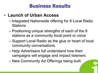 Business ResultsLaunch of Urban AccessIntegrated Nationwide offering for 8 Local Radio StationsPositioning unique strengths of each of the 8 stations as a community focal point or voiceSupport Local Radio as the glue or heart of local community conversationsHelp Advertisers full understand how their campaigns will engage and impact listenersNew Community Ad Offerings being built