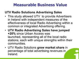 Measurable Business ValueUTV Radio Solutions Advertising SalesThis study allowed UTV  to provide Advertisers in Ireland with independent measures of the effectiveness of local Radio Advertising within a common or integrated Advertising offering. UTV Radio Advertising Sales have jumped +20% since Urban Access was launched, representing all of the local radio stations, each with unique strengths within their communities.UTV Radio Solutions grew market share in percentage of total advertising revenues in Ireland.