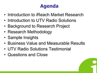 AgendaIntroduction to iReach Market ResearchIntroduction to UTV Radio SolutionsBackground to Research ProjectResearch MethodologySample InsightsBusiness Value and Measurable ResultsUTV Radio Solutions TestimonialQuestions and Close