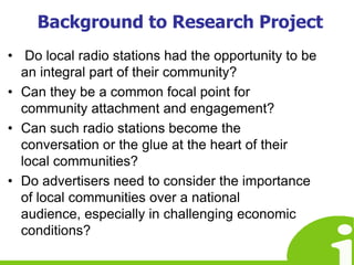 Background to Research Project Do local radio stations had the opportunity to be an integral part of their community?Can they be a common focal point for community attachment and engagement?Can such radio stations become the conversation or the glue at the heart of their local communities? Do advertisers need to consider the importance of local communities over a national audience, especially in challenging economic conditions? 