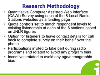 Research MethodologyQuantitative Computer Assisted Web Interface (CAWI) Survey using each of the 8 Local Radio Stations websites as a landing pageQuota controls set to match respondent levels to existing listenership at each of the 8 stations based on JNLR figuresOption for listeners to leave contact details for call back to complete survey on their behalf over the phoneParticipations invited to take part during radio programs and rotated to avoid any program biasIncentives rotated to avoid any age/demographic bias