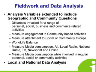 Fieldwork and Data AnalysisAnalysis Variables extended to include Geographic and Community QuestionsDistances travelled for a range of personal, social, business and commerce related activitiesMeasure engagement in Community based activitiesMeasure attachment to Social or Community GroupsWork/Life BalanceMeasure Media consumption, All, Local Radio, National Radio, TV, Newsprint and OnlineMeasure Media consumption while involved in regular personal, social or community activitiesLocal and National Data Analysis