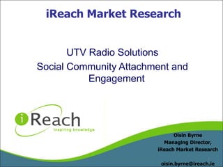 iReach Market Research UTV Radio Solutions Social Community Attachment and Engagement Oisin Byrne Managing Director,  iReach Market Research oisin.byrne@ireach.ie 1 