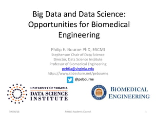 Big Data and Data Science:
Opportunities for Biomedical
Engineering
Philip E. Bourne PhD, FACMI
Stephenson Chair of Data Science
Director, Data Science Institute
Professor of Biomedical Engineering
peb6a@virginia.edu
https://www.slideshare.net/pebourne
04/08/18 AIMBE Academic Council 1
@pebourne
 