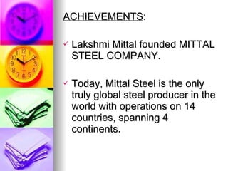 ACHIEVEMENTS :  Lakshmi Mittal founded MITTAL STEEL COMPANY. Today, Mittal Steel is the only truly global steel producer in the world with operations on 14 countries, spanning 4 continents.  