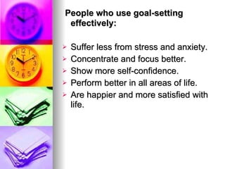   People who use goal-setting effectively:  Suffer less from stress and anxiety.  Concentrate and focus better.  Show more self-confidence. Perform better in all areas of life.  Are happier and more satisfied with life.   