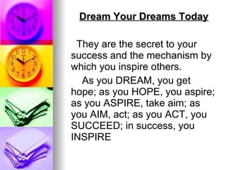 Dream Your Dreams Today They are the secret to your success and the mechanism by which you inspire others. As you DREAM, you get hope; as you HOPE, you aspire; as you ASPIRE, take aim; as you AIM, act; as you ACT, you SUCCEED; in success, you INSPIRE   