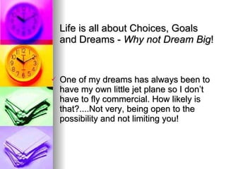 Life is all about Choices, Goals and Dreams -  Why not Dream Big ! One of my dreams has always been to have my own little jet plane so I don’t have to fly commercial. How likely is that?....Not very, being open to the possibility and not limiting you!   
