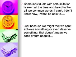 Some individuals with self-limitation is seen all the time and heard in the all too common words: I can’t, I don’t know how, I won’t be able to…. Just because we might feel we can’t achieve something or even deserve something, that doesn’t mean we can’t dream about it… 