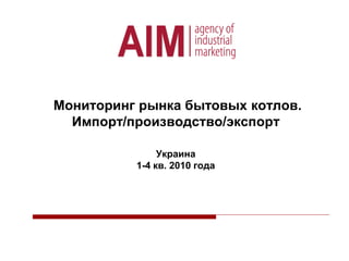 Мониторинг рынка бытовых котлов.
Импорт/производство/экспорт
Украина
1-4 кв. 2010 года
 