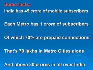 Some facts: India has 45 crore of mobile subscribers Each Metro has 1 crore of subscribers Of which 70% are prepaid connections That’s 70 lakhs in Metro Cities alone And above 30 crores in all over India 