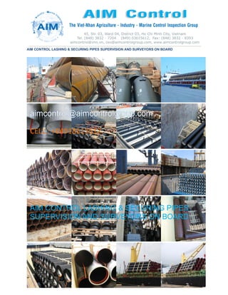 AIM CONTROL LASHING & SECURING PIPES SUPERVISION AND SURVEYORS ON BOARD
CELL.: +84918615612
AIM CONTROL LASHING & SECURING PIPES
SUPERVISION AND SURVEYORS ON BOARD
 
