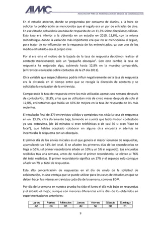 En el estudio anterior, donde se preguntaba por consumo de diarios, a la hora de
solicitar la colaboración se mencionaba que el regalo era un par de entradas de cine.
En ese estudio obtuvimos una tasa de respuesta de un 11,3% sobre direcciones válidas.
Esta tasa era inferior a la obtenida en un estudio en 2010, 13,8%, con la misma
metodología, donde la variación más importante era que no se mencionaba el regalo,
para tratar de no influenciar en la respuesta de los entrevistados, ya que uno de los
medios estudiados era el propio cine.

Por si era este el motivo de la bajada de la tasa de respuesta decidimos realizar el
contacto mencionando solo un “pequeño obsequio”. Con este cambio la tasa de
respuesta ha mejorado algo, subiendo hasta 12,8% en la muestra comparable,
(entrevistas realizadas sobre contactos de la 2ª ola 2011).

Otra variable que sospechábamos podría influir negativamente en la tasa de respuesta
era la distancia en el tiempo entre que se recogía la dirección de contacto y se
solicitaba la realización de la entrevista.

Comparando la tasa de respuesta entre las más utilizadas apenas una semana después
de contactarlos, 18,3%, y las que se utilizaban más de cinco meses después de solo el
12,8%, encontramos que había un 45% de mejora en la tasa de respuesta de los más
recientes.

El resultado final de 379 entrevistas válidas y completas nos sitúa la tasa de respuesta
en un 13,5%, cifra claramente baja, teniendo en cuenta que todos habían contestado
ya una entrevista, (de 10 minutos si eran telefónicas o de casi 30 si eran “face to
face”), que habían aceptado colaborar en alguna otra encuesta y además se
incentivaba la respuesta con un obsequio.

El primer día de los envíos iniciales es el que genera el mayor volumen de respuestas,
acumulando un 41% del total. Si se añaden los primeros días de los recordatorios se
llega al 55%, (el primer recordatorio añade un 10% y un 5% el segundo). Las encuestas
recibidas tras una semana, antes de realizar el primer recordatorio, se elevan al 76%
del total recibidas. El primer recordatorio significa un 17% y el segundo solo consigue
añadir un 7% al total de respuestas.

Esta alta concentración de respuestas en el día de envío de la solicitud de
colaboración, es una ventaja que se puede utilizar para los casos de estudios en que se
deben hacer las mismas entrevistas cada día de la semana, como es EGM.

Por día de la semana en nuestra prueba ha sido el lunes el día más bajo en respuestas
y el sábado el mejor, aunque con menores diferencias entre días de los obtenidos en
experimentaciones anteriores:

       Lunes      Martes    Miércoles    Jueves    Viernes     Sábado     D ingo
                                                                           om
        42         56          61          49        52          68         51

                                           9
 